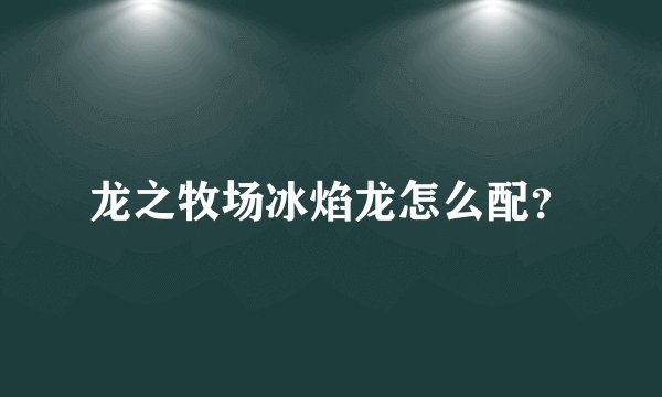 龙之牧场冰焰龙怎么配？