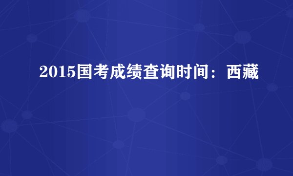 2015国考成绩查询时间：西藏
