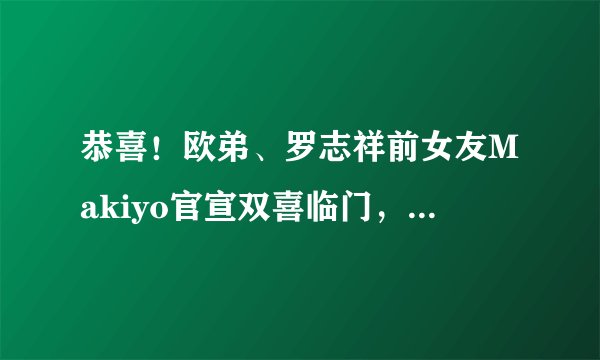 恭喜!欧弟、罗志祥前女友Makiyo官宣双喜临门,怀孕已经五个多月