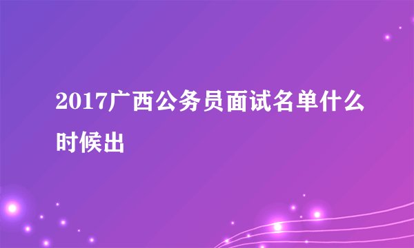 2017广西公务员面试名单什么时候出