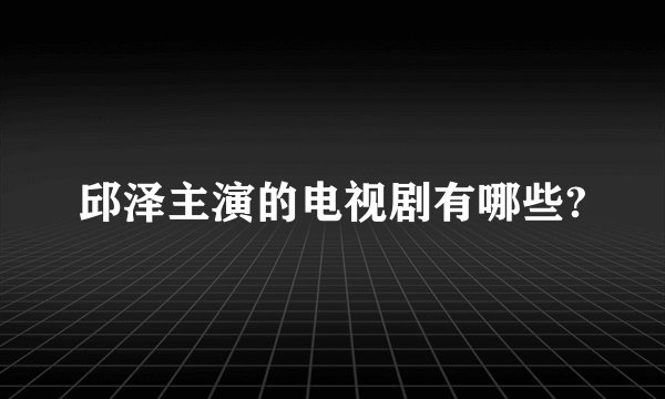 邱泽主演的电视剧有哪些?
