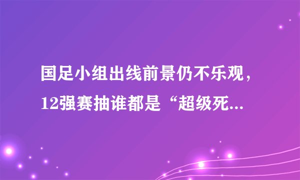 国足小组出线前景仍不乐观,12强赛抽谁都是“超级死亡之组”