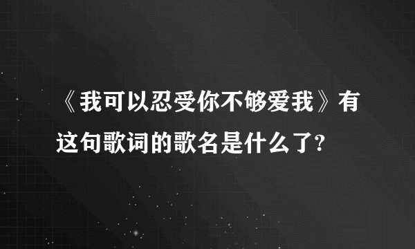 《我可以忍受你不够爱我》有这句歌词的歌名是什么了?
