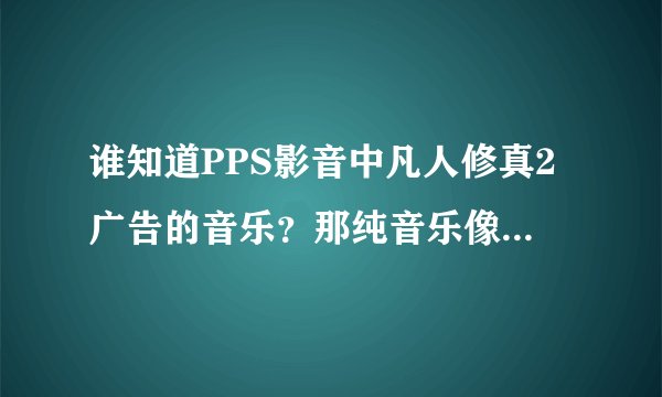 谁知道PPS影音中凡人修真2广告的音乐？那纯音乐像是葫芦丝，很好听，有种丛林深处的感觉。
