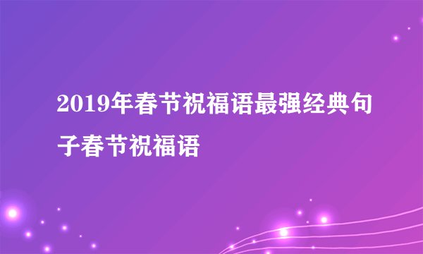 2019年春节祝福语最强经典句子春节祝福语