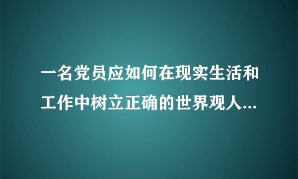 一名党员应如何在现实生活和工作中树立正确的世界观人生观价值观