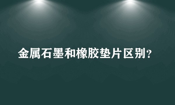 金属石墨和橡胶垫片区别?