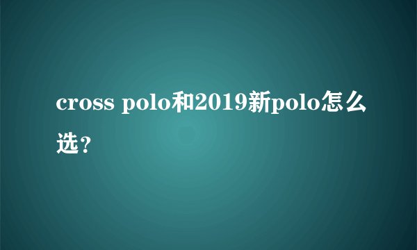 cross polo和2019新polo怎么选？
