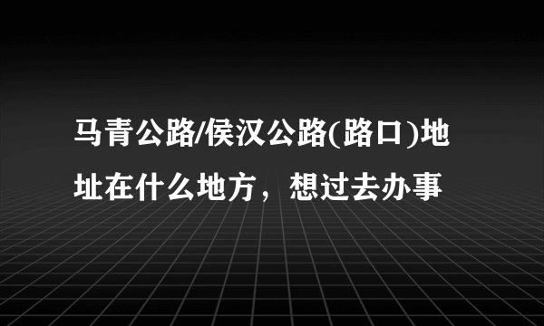 马青公路/侯汉公路(路口)地址在什么地方，想过去办事