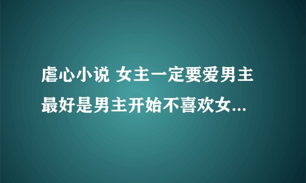 虐心小说 女主一定要爱男主 最好是男主开始不喜欢女主 一直是女主...