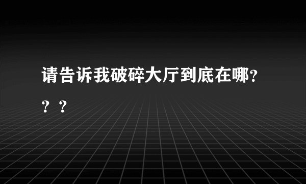 请告诉我破碎大厅到底在哪？？？