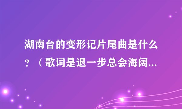 湖南台的变形记片尾曲是什么?(歌词是退一步总会海阔天空,了解比拒绝更容易接受……………………)