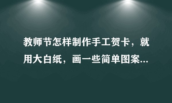 教师节怎样制作手工贺卡,就用大白纸,画一些简单图案。才开学。 急!急!急!
