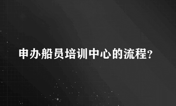 申办船员培训中心的流程?