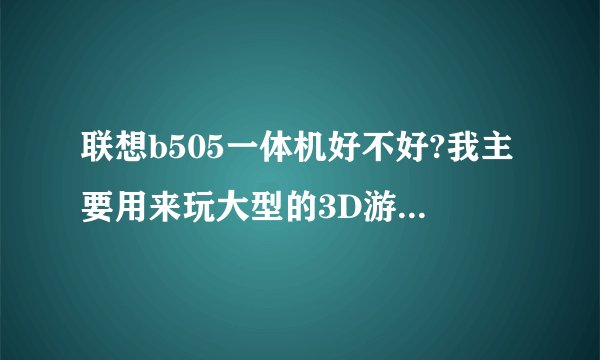 联想b505一体机好不好?我主要用来玩大型的3D游戏,不知道卡不卡,听别人说散热很差。