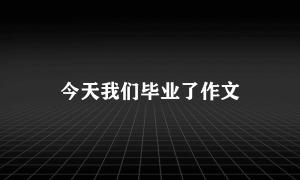 今天我们毕业了作文