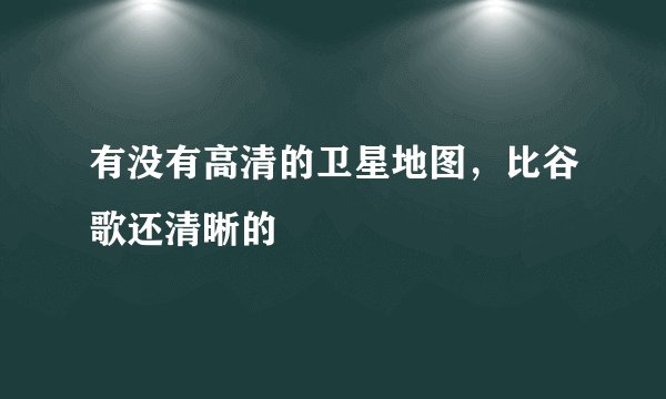 有没有高清的卫星地图，比谷歌还清晰的