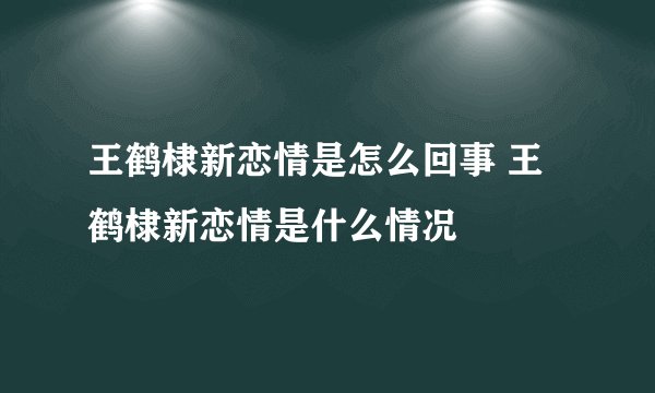 王鹤棣新恋情是怎么回事 王鹤棣新恋情是什么情况