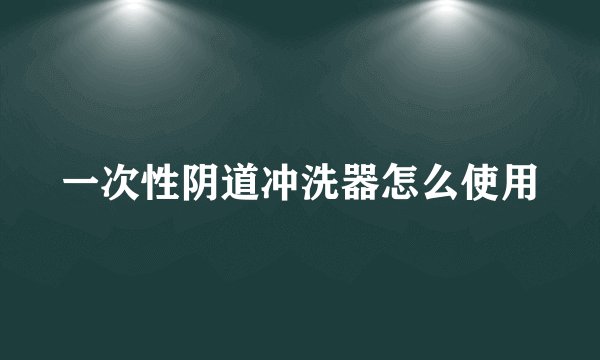 一次性阴道冲洗器怎么使用
