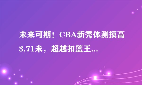 未来可期！CBA新秀体测摸高3.71米，超越扣篮王杰拉德格林