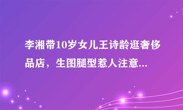 李湘带10岁女儿王诗龄逛奢侈品店，生图腿型惹人注意，抽条了啊