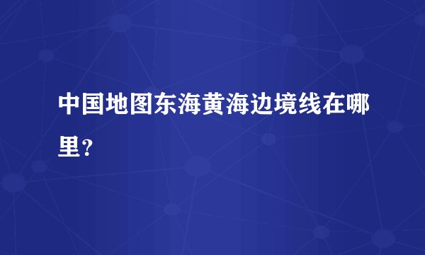 中国地图东海黄海边境线在哪里？