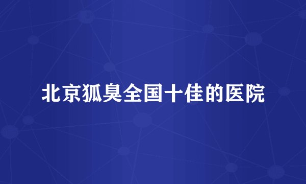 北京狐臭全国十佳的医院
