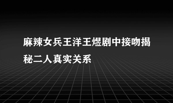 麻辣女兵王洋王煜剧中接吻揭秘二人真实关系