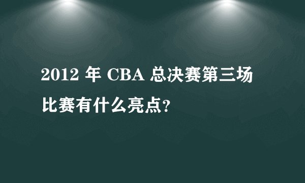 2012 年 CBA 总决赛第三场比赛有什么亮点？
