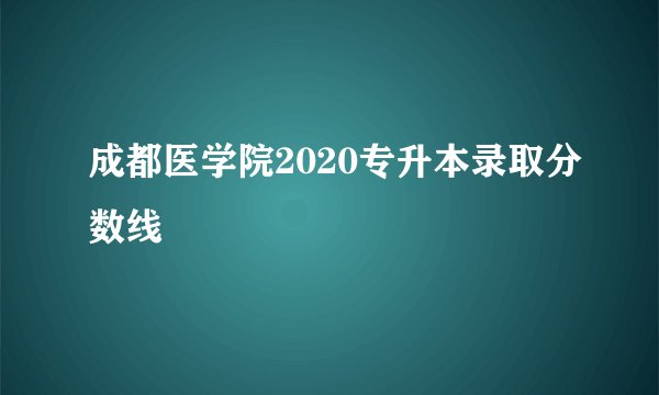 成都医学院2020专升本录取分数线
