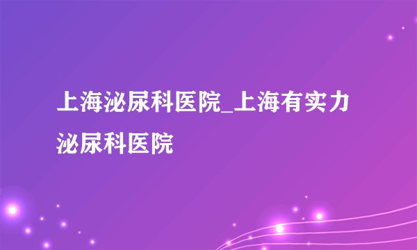 上海泌尿科医院_上海有实力泌尿科医院