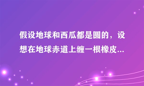 假设地球和西瓜都是圆的，设想在地球赤道上缠一根橡皮筋，同时在一个西瓜的最大横截面上也缠一根橡皮筋，如果将地球和西瓜的半径都加长$1$米，那么缠在地球和西瓜上的橡皮筋都将被拉长了，请问哪根橡皮筋被拉长的幅度大？