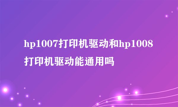hp1007打印机驱动和hp1008打印机驱动能通用吗