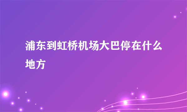 浦东到虹桥机场大巴停在什么地方