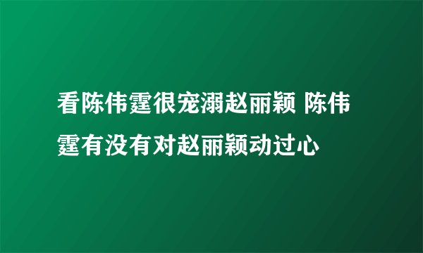 看陈伟霆很宠溺赵丽颖 陈伟霆有没有对赵丽颖动过心