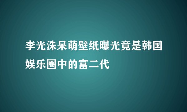 李光洙呆萌壁纸曝光竟是韩国娱乐圈中的富二代