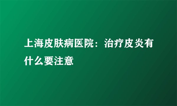 上海皮肤病医院：治疗皮炎有什么要注意