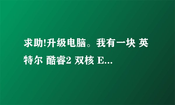 求助!升级电脑。我有一块 英特尔 酷睿2 双核 E7500 @ 2.93GHz的cpu,我现在想升级