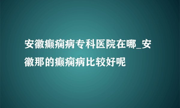 安徽癫痫病专科医院在哪_安徽那的癫痫病比较好呢