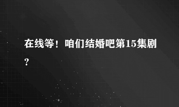 在线等！咱们结婚吧第15集剧？