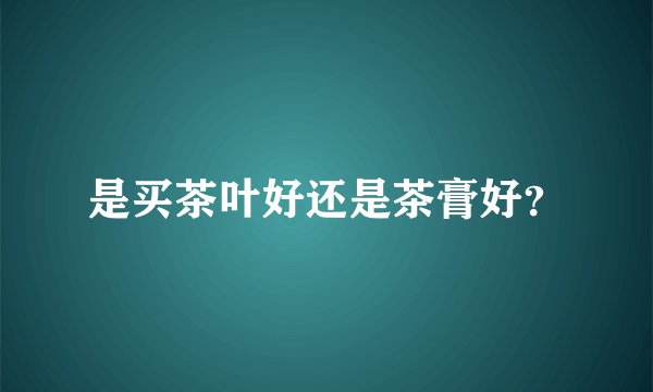 是买茶叶好还是茶膏好？
