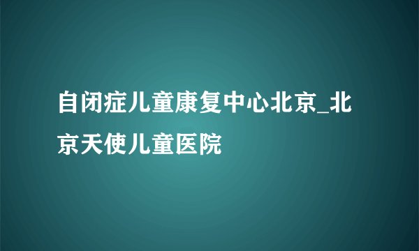 自闭症儿童康复中心北京_北京天使儿童医院