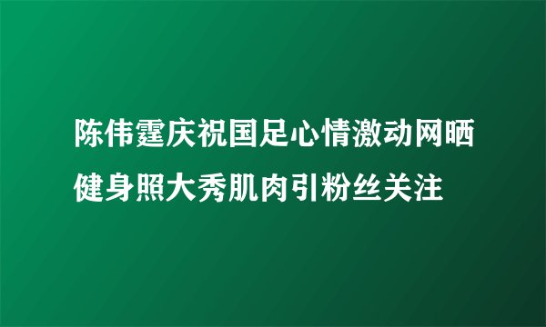 陈伟霆庆祝国足心情激动网晒健身照大秀肌肉引粉丝关注