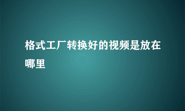 格式工厂转换好的视频是放在哪里