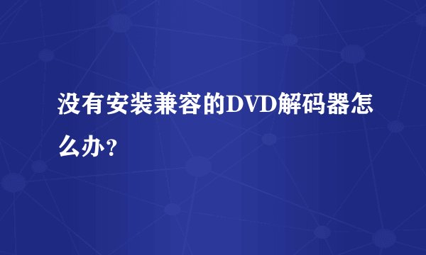 没有安装兼容的DVD解码器怎么办?