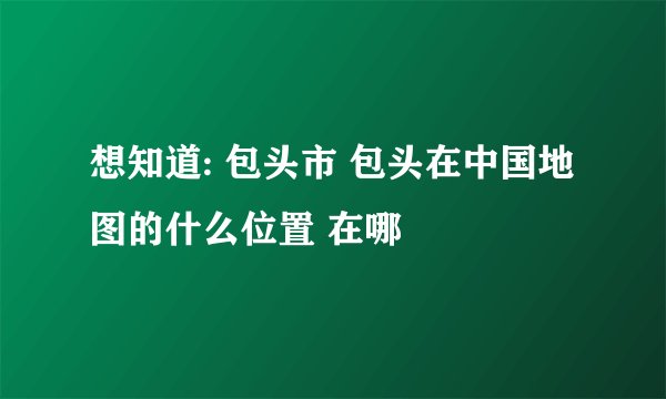 想知道: 包头市 包头在中国地图的什么位置 在哪