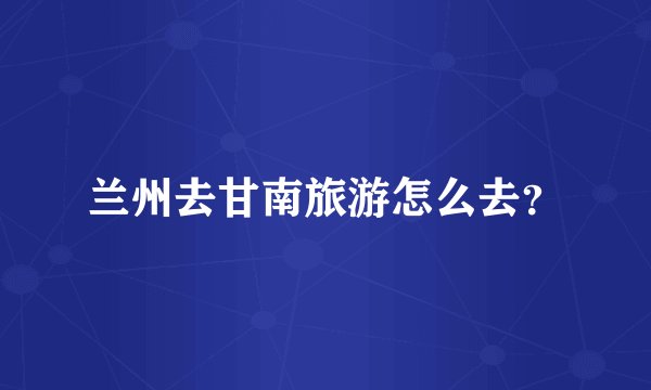 兰州去甘南旅游怎么去?