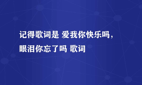 记得歌词是 爱我你快乐吗,眼泪你忘了吗 歌词