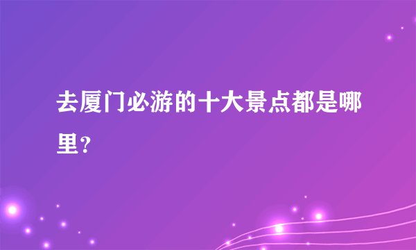 去厦门必游的十大景点都是哪里？