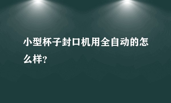 小型杯子封口机用全自动的怎么样？